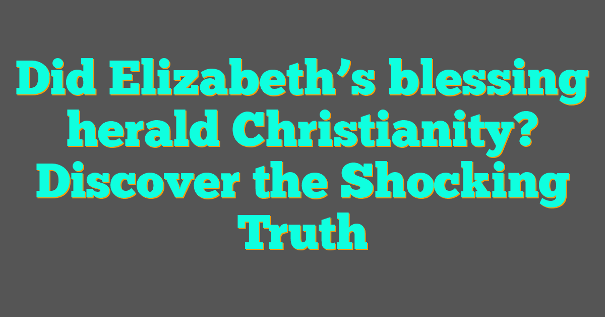 Did Elizabeth’s blessing herald Christianity? Discover the Shocking Truth