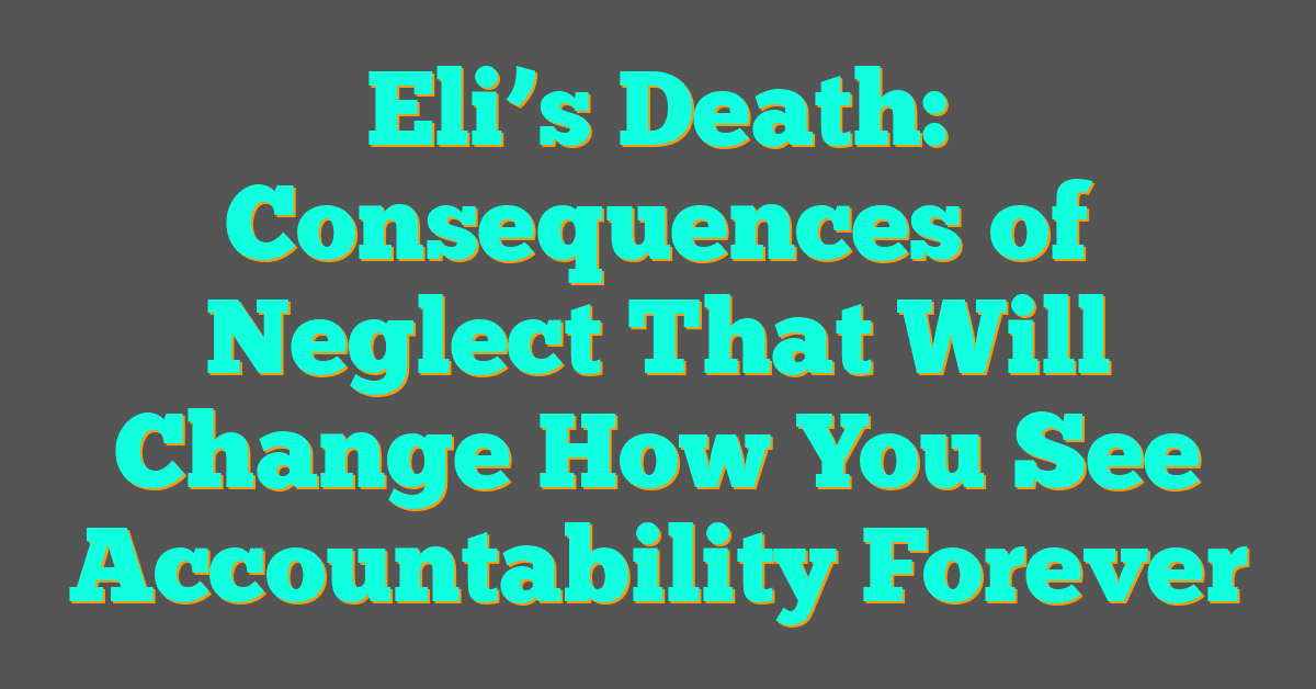Eli’s Death: Consequences of Neglect That Will Change How You See Accountability Forever