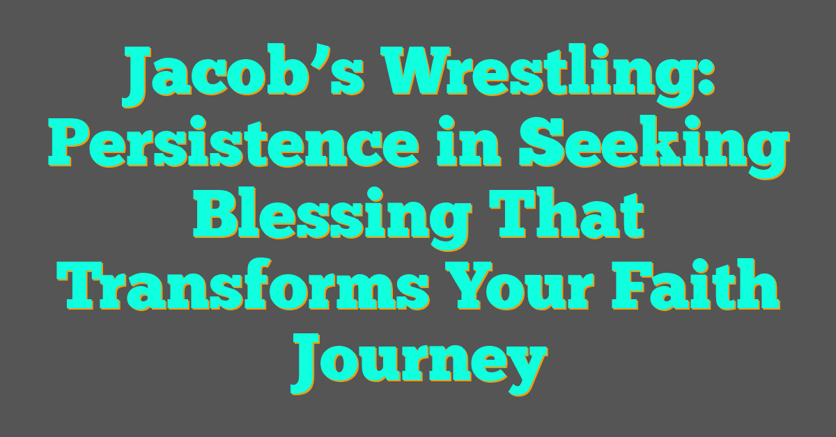 Jacob’s Wrestling: Persistence in Seeking Blessing That Transforms Your Faith Journey