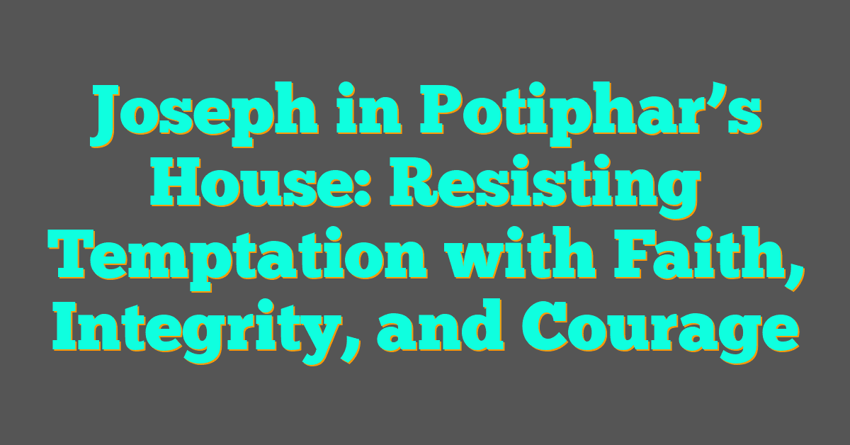 Joseph in Potiphar’s House: Resisting Temptation with Faith, Integrity, and Courage