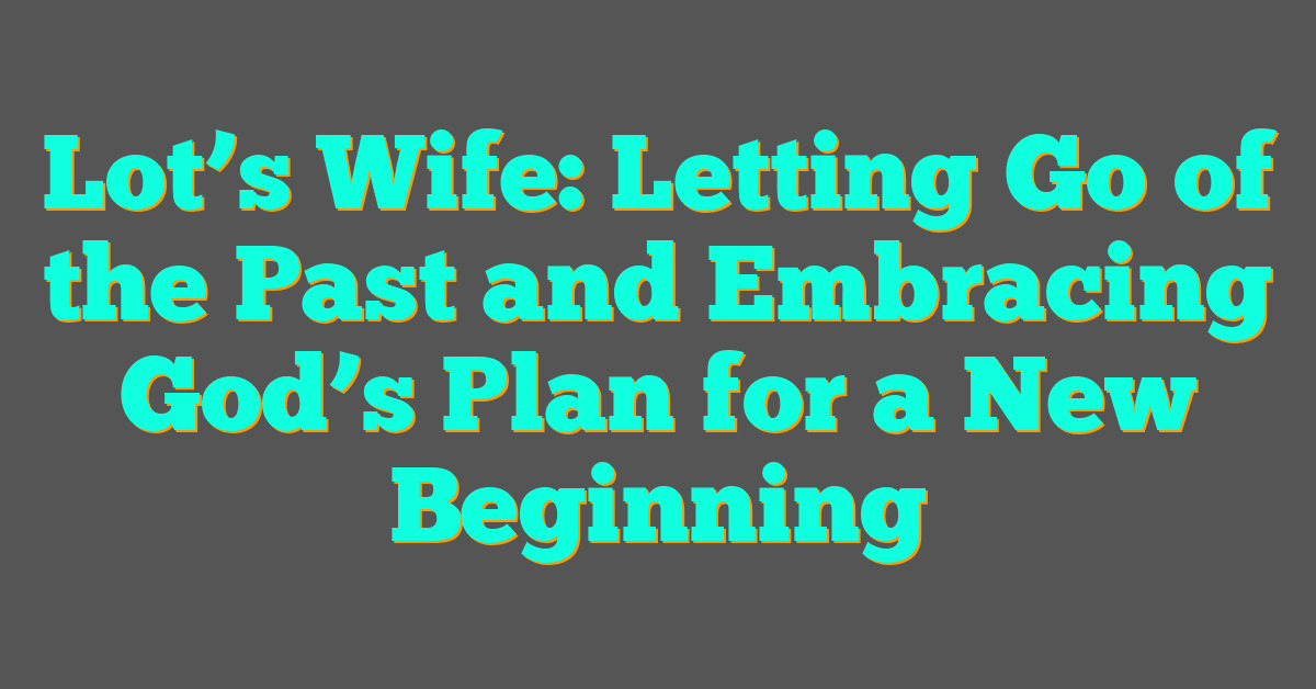 Lot’s Wife: Letting Go of the Past and Embracing God’s Plan for a New Beginning