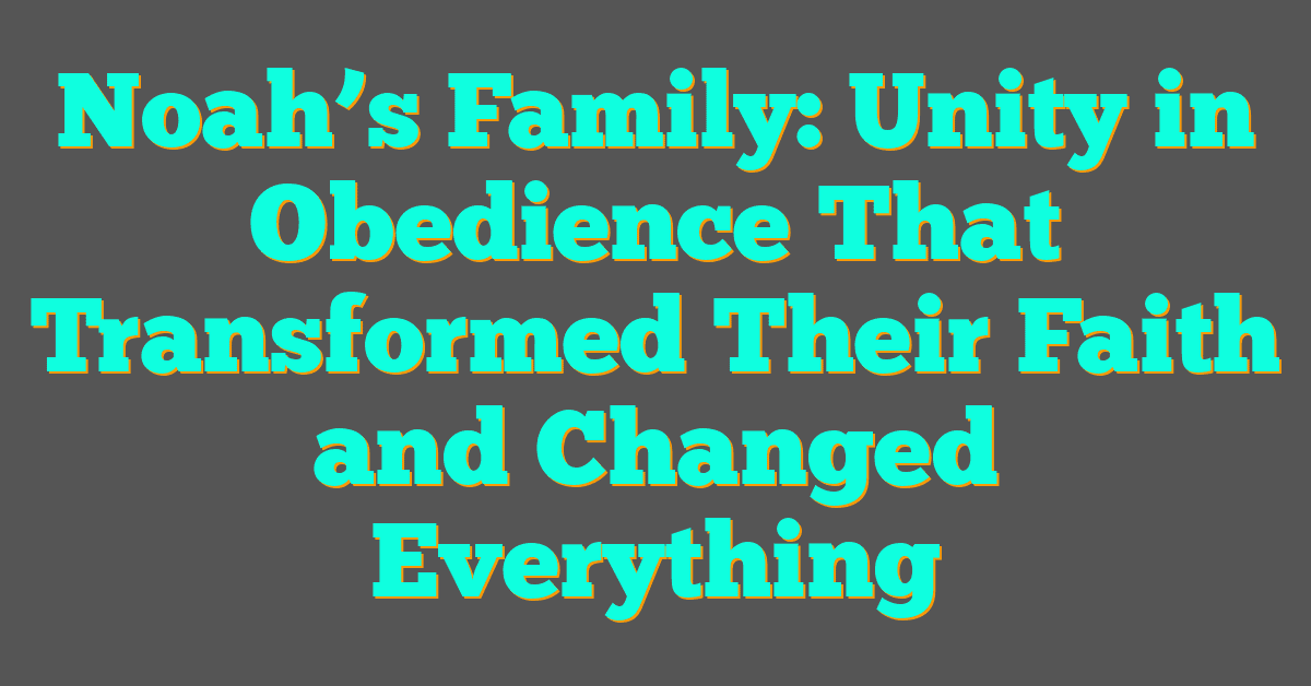 Noah’s Family: Unity in Obedience That Transformed Their Faith and Changed Everything