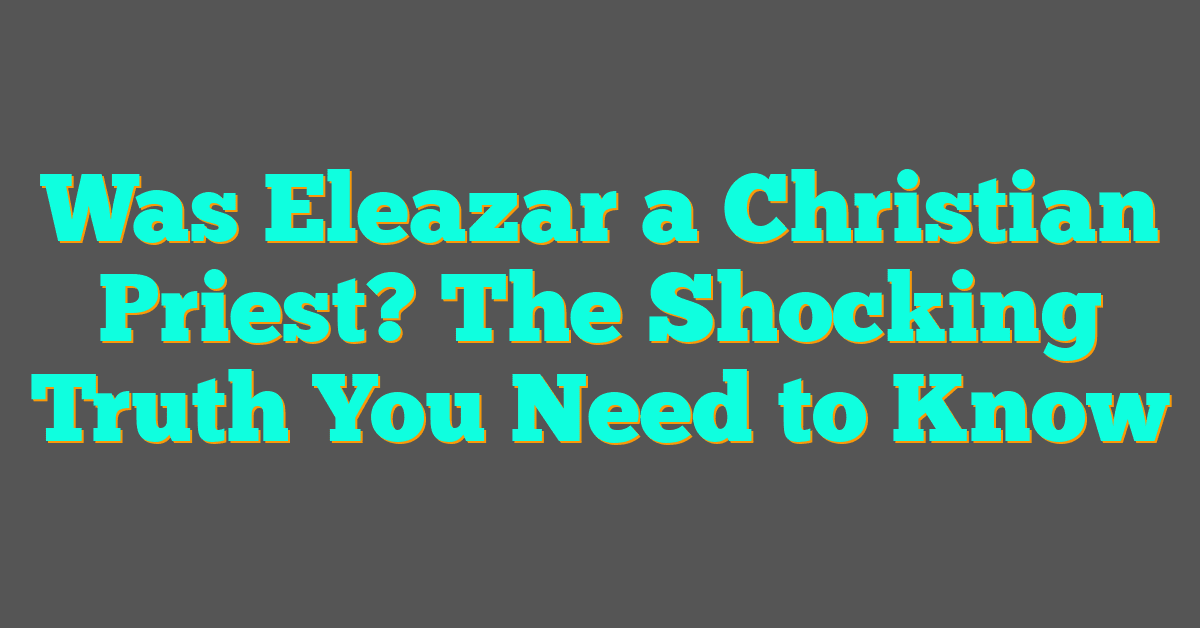 Was Eleazar a Christian Priest? The Shocking Truth You Need to Know